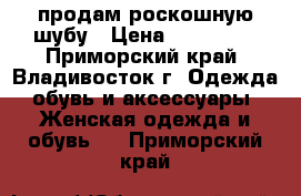 продам роскошную шубу › Цена ­ 120 000 - Приморский край, Владивосток г. Одежда, обувь и аксессуары » Женская одежда и обувь   . Приморский край